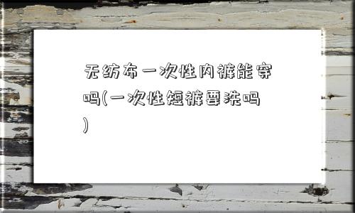 无纺布一次性内裤能穿吗(一次性短裤要洗吗)
