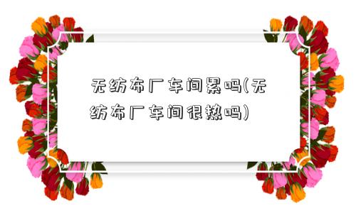 无纺布厂车间累吗(无纺布厂车间很热吗)