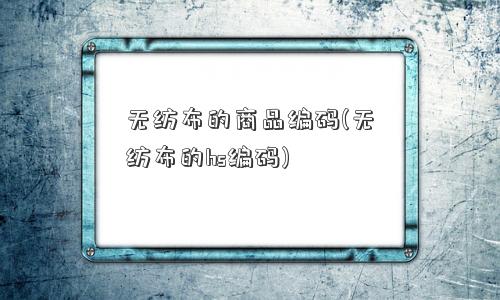 无纺布的商品编码(无纺布的hs编码)