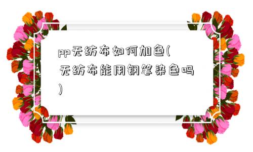 pp无纺布如何加色(无纺布能用钢笔染色吗)