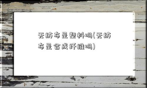 无纺布是塑料吗(无纺布是合成纤维吗)