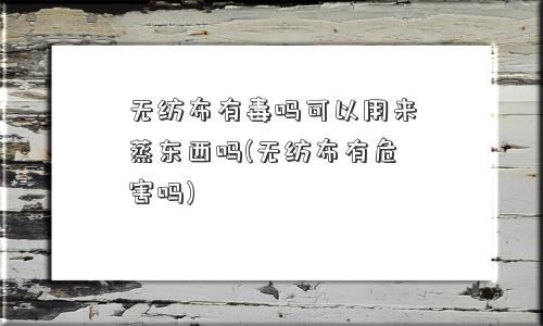 无纺布有毒吗可以用来蒸东西吗(无纺布有危害吗)