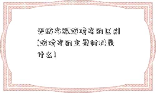 无纺布跟熔喷布的区别(熔喷布的主要材料是什么)