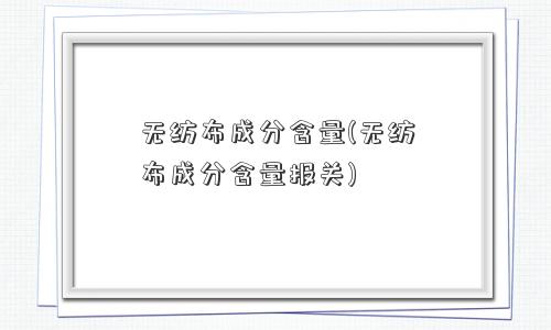 无纺布成分含量(无纺布成分含量报关)