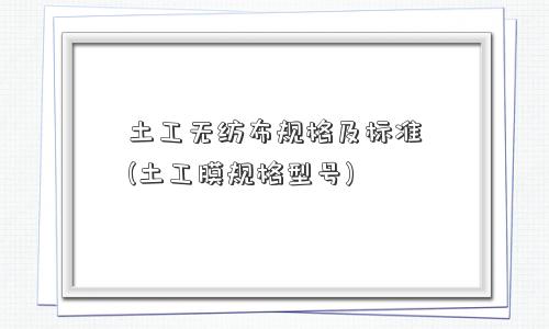 土工无纺布规格及标准(土工膜规格型号)