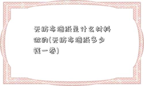 无纺布墙纸是什么材料做的(无纺布墙纸多少钱一卷)