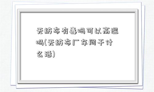 无纺布有毒吗可以高温吗(无纺布厂车间干什么活)