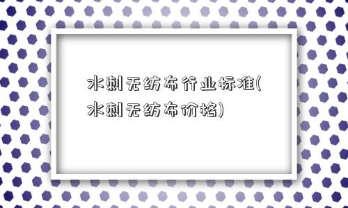 水刺无纺布行业标准(水刺无纺布价格)