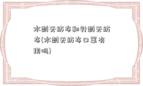 水刺无纺布和针刺无纺布(水刺无纺布口罩有用吗)