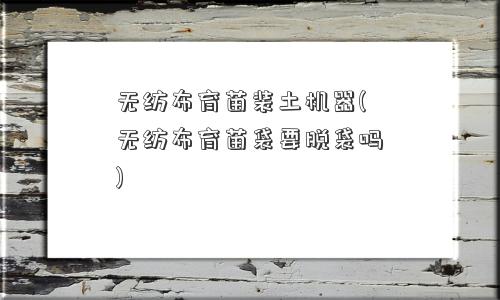 无纺布育苗装土机器(无纺布育苗袋要脱袋吗)