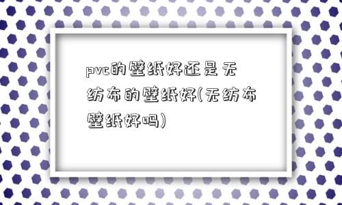 pvc的壁纸好还是无纺布的壁纸好(无纺布壁纸好吗)