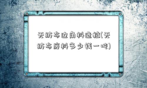 无纺布边角料造粒(无纺布废料多少钱一吨)
