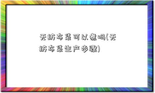 无纺布袋可以煮吗(无纺布袋生产步骤)
