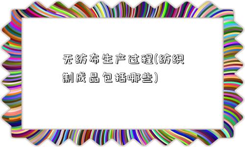 无纺布生产过程(纺织制成品包括哪些)