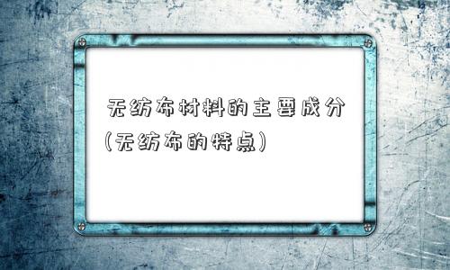 无纺布材料的主要成分(无纺布的特点)