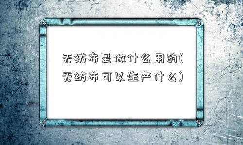 无纺布是做什么用的(无纺布可以生产什么)
