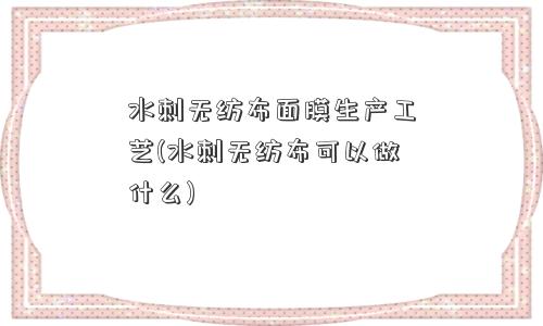 水刺无纺布面膜生产工艺(水刺无纺布可以做什么)