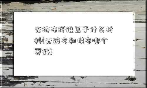 无纺布纤维属于什么材料(无纺布和棉布哪个更好)