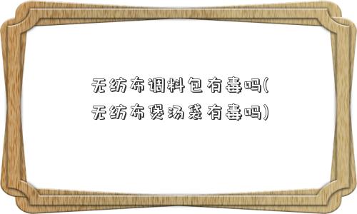 无纺布调料包有毒吗(无纺布煲汤袋有毒吗)