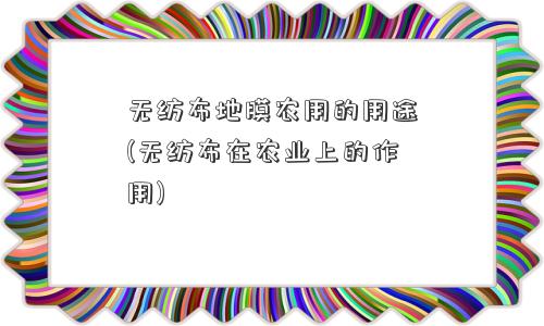 无纺布地膜农用的用途(无纺布在农业上的作用)