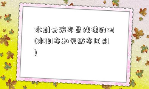 水刺无纺布是纯棉的吗(水刺布和无纺布区别)