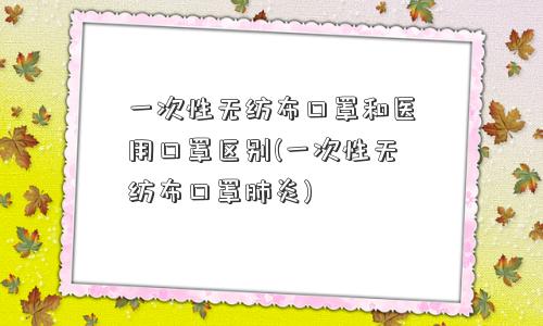 一次性无纺布口罩和医用口罩区别(一次性无纺布口罩肺炎)